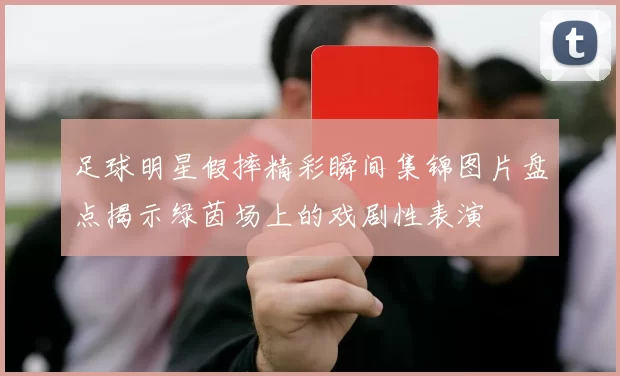 足球明星假摔精彩瞬间集锦图片盘点揭示绿茵场上的戏剧性表演