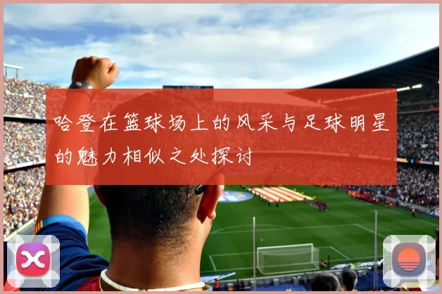 哈登在篮球场上的风采与足球明星的魅力相似之处探讨