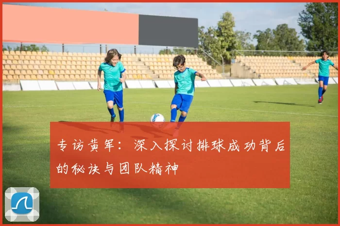专访黄军：深入探讨排球成功背后的秘诀与团队精神