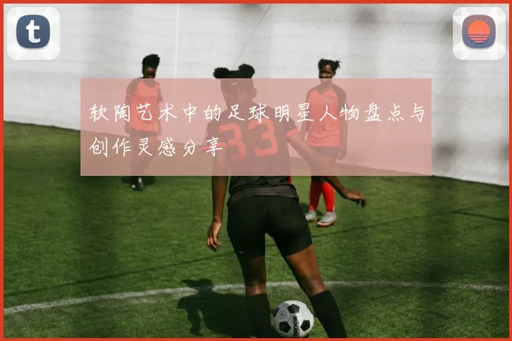 软陶艺术中的足球明星人物盘点与创作灵感分享