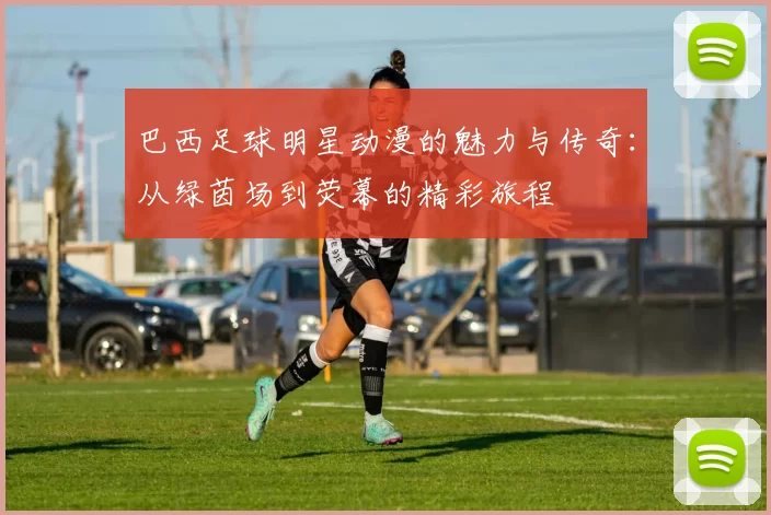 巴西足球明星动漫的魅力与传奇：从绿茵场到荧幕的精彩旅程
