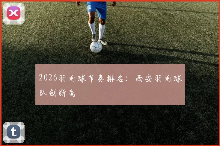 2026羽毛球节奏排名：西安羽毛球队创新高