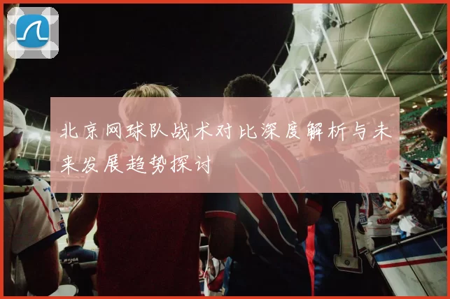 北京网球队战术对比深度解析与未来发展趋势探讨